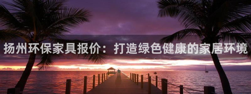 杏耀平台客服：扬州环保家具报价：打造绿色健康的家居环境