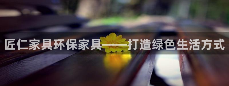 杏耀3代理：匠仁家具环保家具——打造绿色生活方式